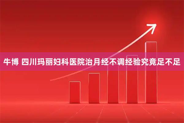 牛博 四川玛丽妇科医院治月经不调经验究竟足不足