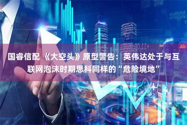 国睿信配 《大空头》原型警告：英伟达处于与互联网泡沫时期思科同样的“危险境地”