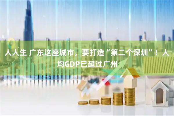 人人生 广东这座城市，要打造“第二个深圳”！人均GDP已超过广州