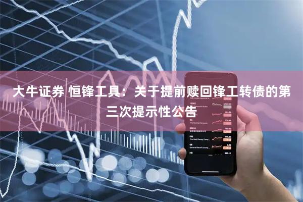 大牛证券 恒锋工具：关于提前赎回锋工转债的第三次提示性公告