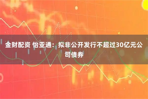 金财配资 怡亚通：拟非公开发行不超过30亿元公司债券