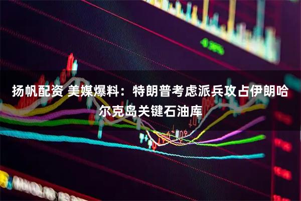 扬帆配资 美媒爆料：特朗普考虑派兵攻占伊朗哈尔克岛关键石油库