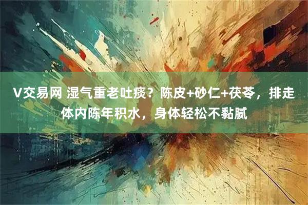 V交易网 湿气重老吐痰？陈皮+砂仁+茯苓，排走体内陈年积水，身体轻松不黏腻