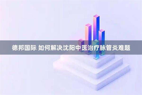 德邦国际 如何解决沈阳中医治疗脉管炎难题