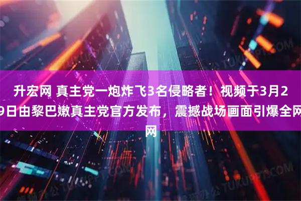 升宏网 真主党一炮炸飞3名侵略者！视频于3月29日由黎巴嫩真主党官方发布，震撼战场画面引爆全网