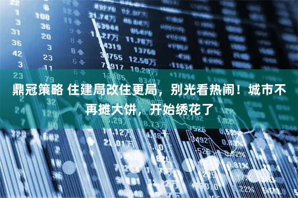 鼎冠策略 住建局改住更局，别光看热闹！城市不再摊大饼，开始绣花了