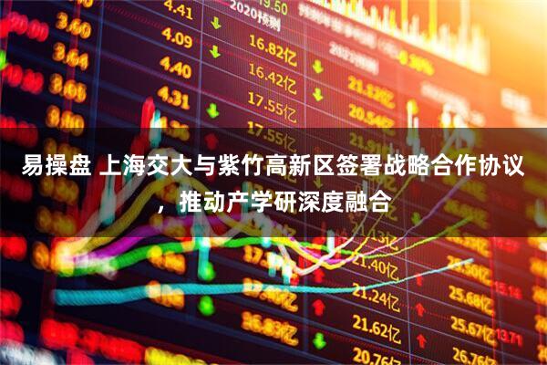 易操盘 上海交大与紫竹高新区签署战略合作协议，推动产学研深度融合