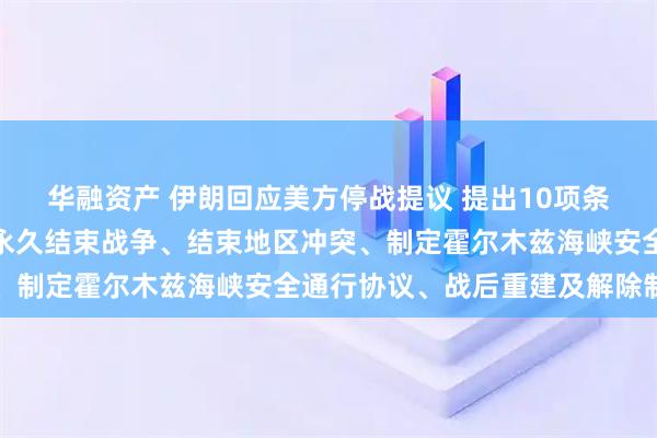 华融资产 伊朗回应美方停战提议 提出10项条款：必须根据伊朗关切永久结束战争、结束地区冲突、制定霍尔木兹海峡安全通行协议、战后重建及解除制裁