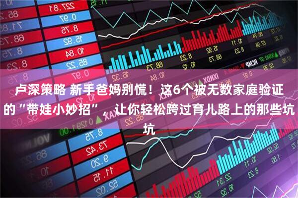 卢深策略 新手爸妈别慌！这6个被无数家庭验证的“带娃小妙招”，让你轻松跨过育儿路上的那些坑