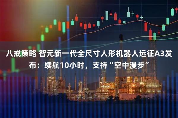 八戒策略 智元新一代全尺寸人形机器人远征A3发布：续航10小时，支持“空中漫步”