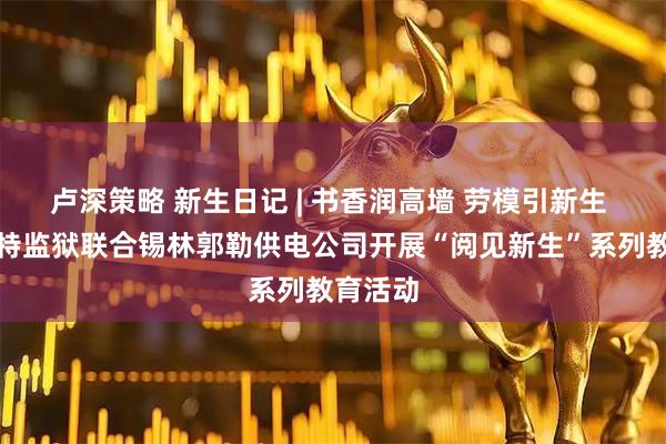 卢深策略 新生日记 | 书香润高墙 劳模引新生 锡林浩特监狱联合锡林郭勒供电公司开展“阅见新生”系列教育活动