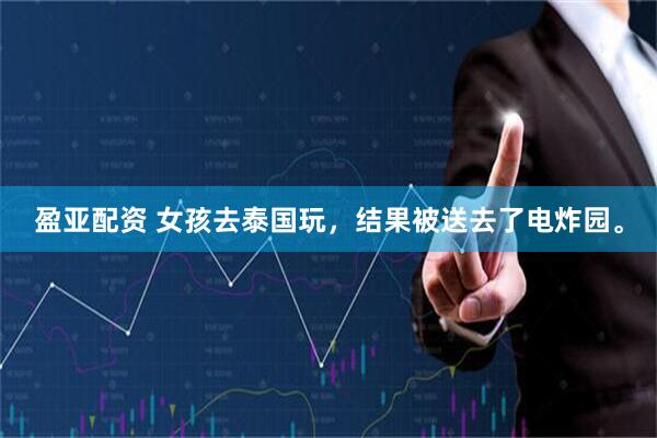 盈亚配资 女孩去泰国玩，结果被送去了电炸园。