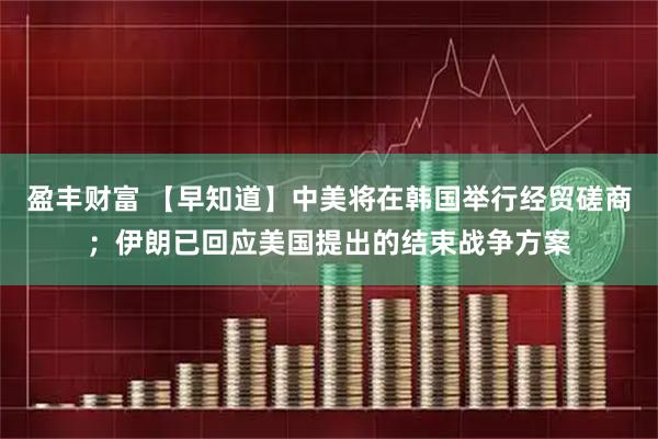 盈丰财富 【早知道】中美将在韩国举行经贸磋商；伊朗已回应美国提出的结束战争方案