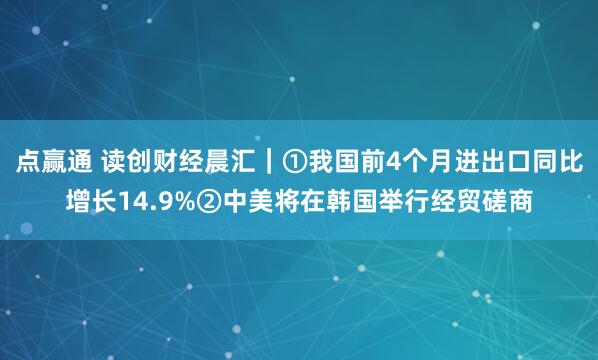 点赢通 读创财经晨汇｜①我国前4个月进出口同比增长14.9%②中美将在韩国举行经贸磋商