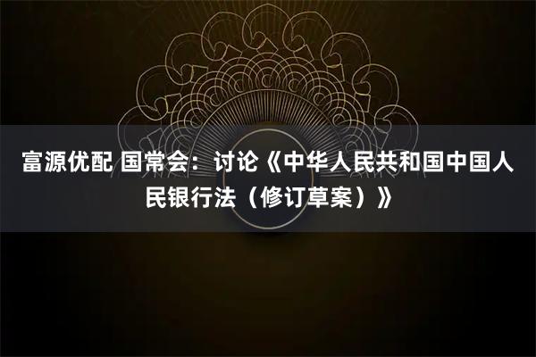 富源优配 国常会：讨论《中华人民共和国中国人民银行法（修订草案）》